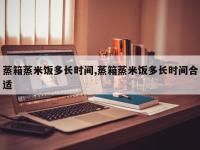 蒸箱蒸米饭多长时间,蒸箱蒸米饭多长时间合适