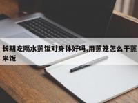 长期吃隔水蒸饭对身体好吗,用蒸笼怎么干蒸米饭