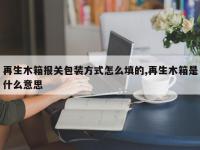 再生木箱报关包装方式怎么填的,再生木箱是什么意思