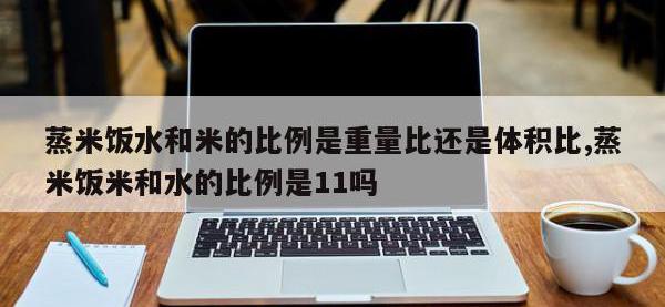蒸米饭水和米的比例是重量比还是体积比,蒸米饭米和水的比例是11吗