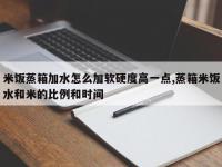 米饭蒸箱加水怎么加软硬度高一点,蒸箱米饭水和米的比例和时间