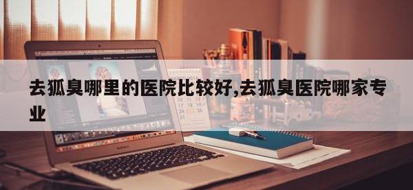 去狐臭哪里的医院比较好,去狐臭医院哪家专业