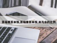 蒸箱里蒸米饭,蒸箱里蒸米饭,米与水的比例