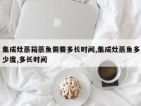 集成灶蒸箱蒸鱼需要多长时间,集成灶蒸鱼多少度,多长时间