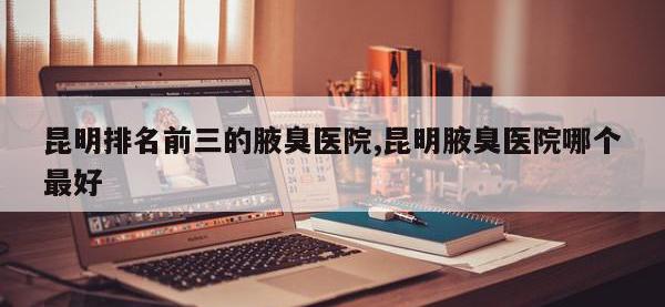 昆明排名前三的腋臭医院,昆明腋臭医院哪个最好