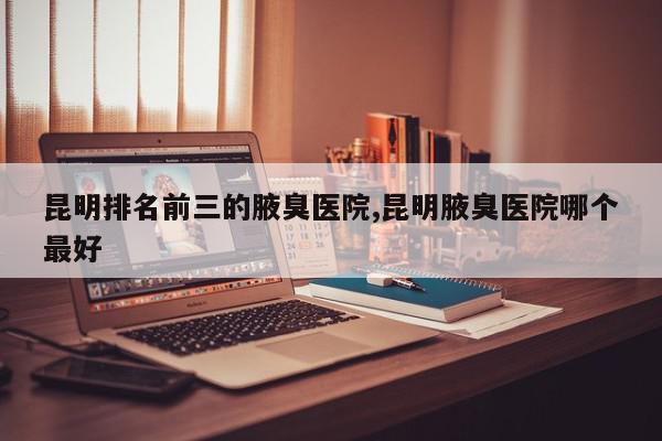 昆明排名前三的腋臭医院,昆明腋臭医院哪个最好