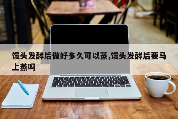 馒头发酵后做好多久可以蒸,馒头发酵后要马上蒸吗