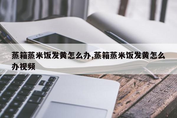 蒸箱蒸米饭发黄怎么办,蒸箱蒸米饭发黄怎么办视频