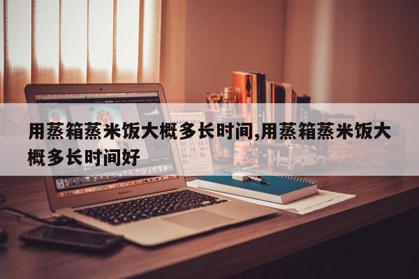 用蒸箱蒸米饭大概多长时间,用蒸箱蒸米饭大概多长时间好